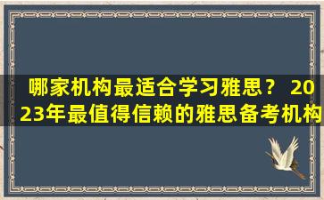 哪家机构最适合学习雅思？ 2023年最值得信赖的雅思备考机构推荐